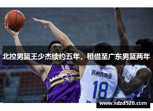 北控男篮王少杰续约五年，租借至广东男篮两年